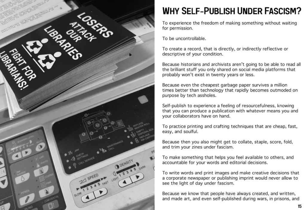Why self-publish under fascism?

"To experience the freedom of making something without waiting for permission.

To be uncontrollable.

To create a record, that is directly, or indirectly reflective or descriptive of your condition.

Because historians and archivists aren't going to be able to read all the brilliant stuff you only shared on social media platforms that probably won't exist in twenty years or less.

Because even the cheapest garbage paper survives a million times better than technology that rapidly becomes outmoded on purpose by tech assholes.

Self-publish to experience a feeling of resourcefulness, knowing that you can produce a publication with whatever means you and your collaborators have on hand.

To practice printing and crafting techniques that are cheap, fast, easy, and soulful.

Because you also might get to collate, staple, score, fold, and trim your zines under fascism.

To make something that helps you feel available to others and accountable for your words and editorial decisions.

To write words and print images and make creative decisions that a corporate newspaper or publishing imprint would never allow to see the light of day under fascism. 

Because we know that people have always created, and written, and made art, and even self-published during wars, in prisons, [...]"